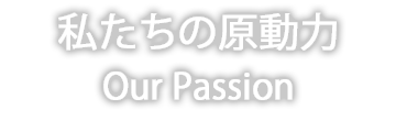 私たちの原動力 Our Passion